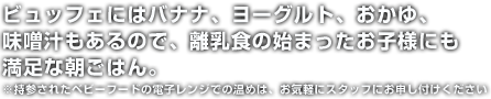 ビュッフェにはバナナ、ヨーグルト、おかゆ、味噌汁もあるので、離乳食の始まったお子様にも満足な朝ごはん。※持参されたベビーフードの電子レンジでの温めは、お気軽にスタッフにお申し付けください