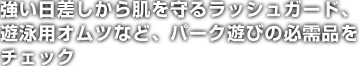 強い日差しから肌を守るラッシュガード、遊泳用オムツなど、パーク遊びの必需品をチェック