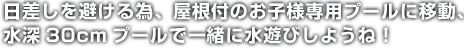 日差しを避ける為、屋根付のお子様専用プールに移動、水深30cmプールで一緒に水遊びしようね！