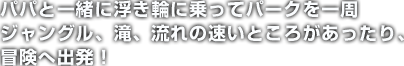 パパと一緒に浮き輪に乗ってパークを一周 ジャングル、滝、流れの速いところがあったり、冒険へ出発！